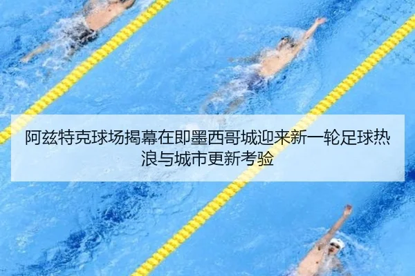 阿兹特克球场揭幕在即墨西哥城迎来新一轮足球热浪与城市更新考验