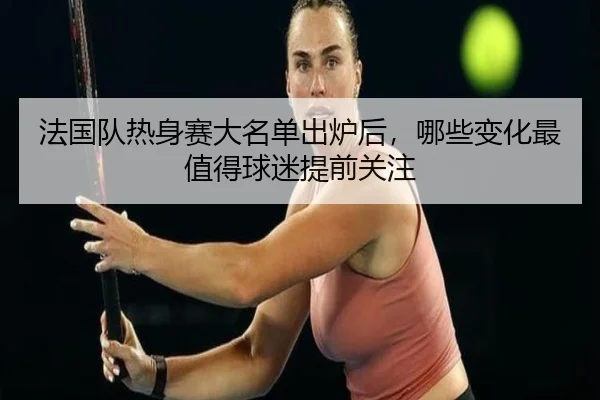 法国队热身赛大名单出炉后，哪些变化最值得球迷提前关注（yuntiyu）